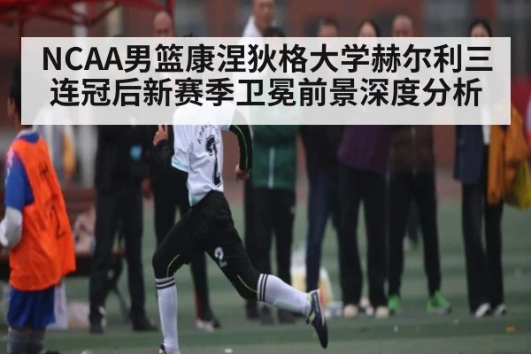 NCAA男篮康涅狄格大学赫尔利三连冠后新赛季卫冕前景深度分析