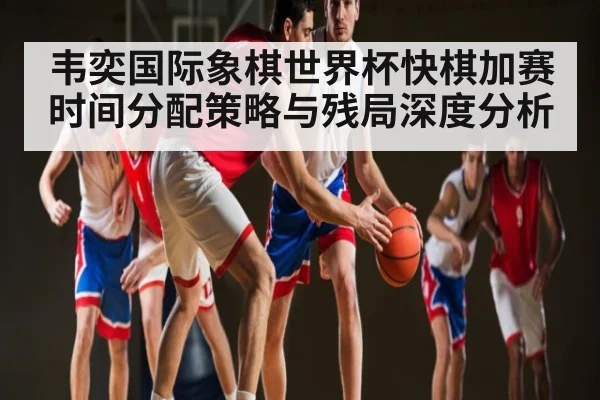 韦奕国际象棋世界杯快棋加赛时间分配策略与残局深度分析